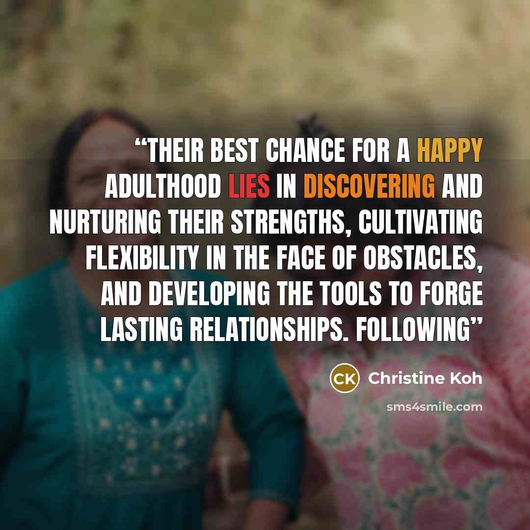 “Their best chance for a happy adulthood lies in discovering and nurturing their strengths, cultivating flexibility in the face of obstacles, and developing the tools to forge lasting relationships. Following” quote by Christine Koh