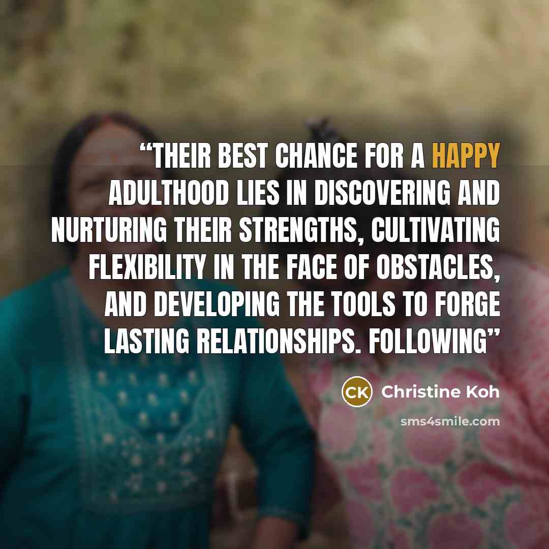“Their best chance for a happy adulthood lies in discovering and nurturing their strengths, cultivating flexibility in the face of obstacles, and developing the tools to forge lasting relationships. Following” quote by Christine Koh