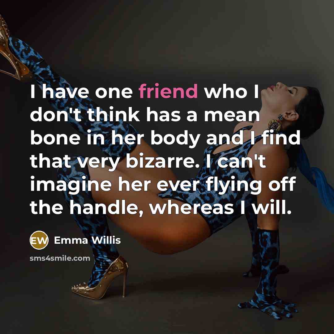 “I have one friend who I don't think has a mean bone in her body and I find that very bizarre. I can't imagine her ever flying off the handle, whereas I will.” quote by Emma Willis