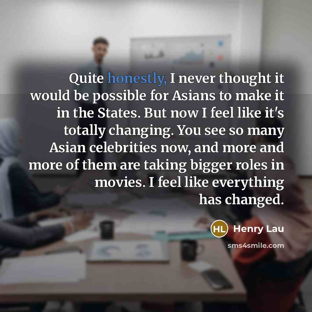“Quite honestly, I never thought it would be possible for Asians to make it in the States. But now I feel like it's totally changing. You see so many Asian celebrities now, and more and more of them are taking bigger roles in movies. I feel like everything has changed.” quote by Henry Lau