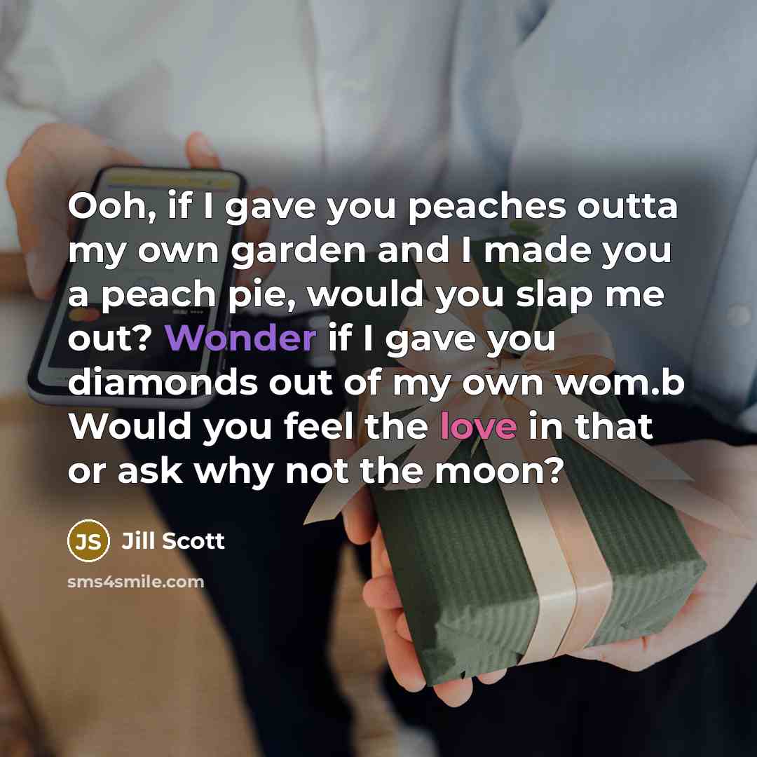 “Ooh, if I gave you peaches outta my own garden and I made you a peach pie, would you slap me out? Wonder if I gave you diamonds out of my own wom.b Would you feel the love in that or ask why not the moon?” quote by Jill Scott