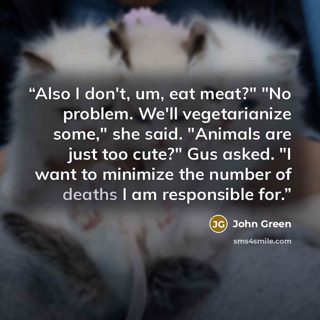 “Also I don't, um, eat meat?" "No problem. We'll vegetarianize some," she said. "Animals are just too cute?" Gus asked. "I want to minimize the number of deaths I am responsible for.” quote by John Green