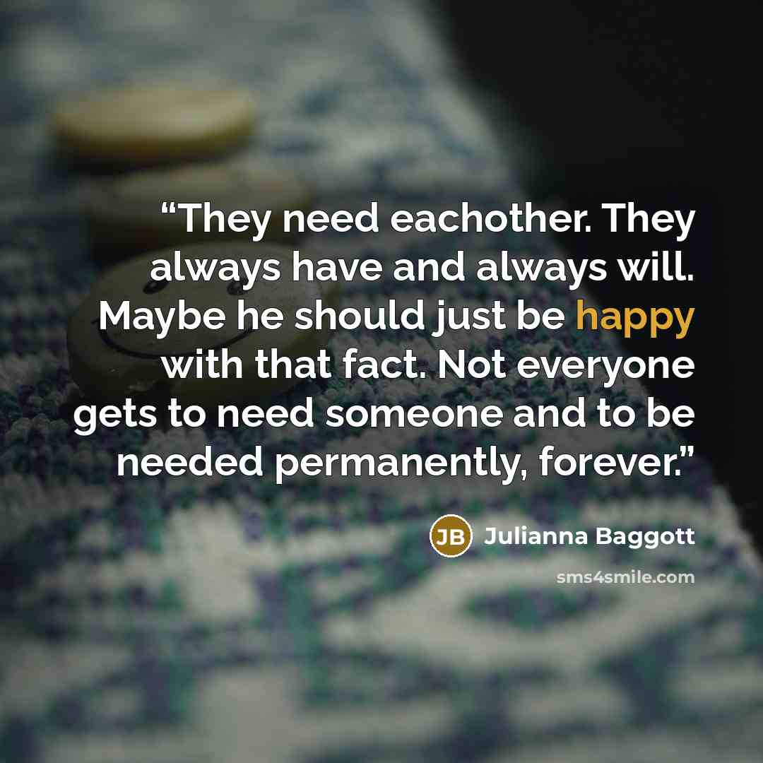 “They need eachother. They always have and always will. Maybe he should just be happy with that fact. Not everyone gets to need someone and to be needed permanently, forever.” quote by Julianna Baggott