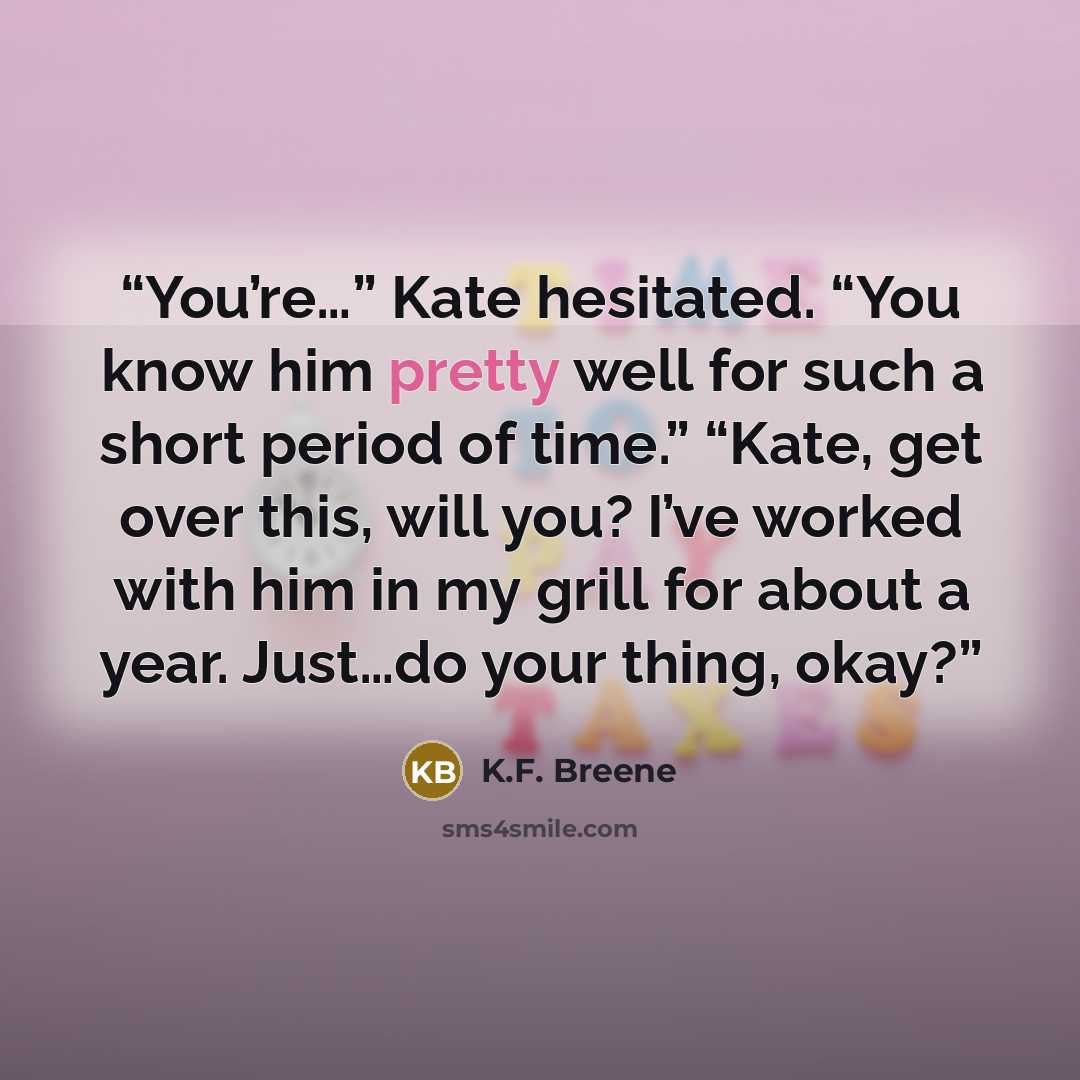 “You’re…” Kate hesitated. “You know him pretty well for such a short period of time.” “Kate, get over this, will you? I’ve worked with him in my grill for about a year. Just…do your thing, okay?” quote by K.F. Breene