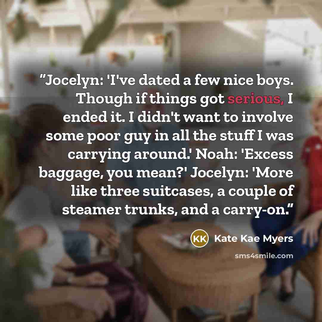 “Jocelyn: 'I've dated a few nice boys. Though if things got serious, I ended it. I didn't want to involve some poor guy in all the stuff I was carrying around.' Noah: 'Excess baggage, you mean?' Jocelyn: 'More like three suitcases, a couple of steamer trunks, and a carry-on.” quote by Kate Kae Myers