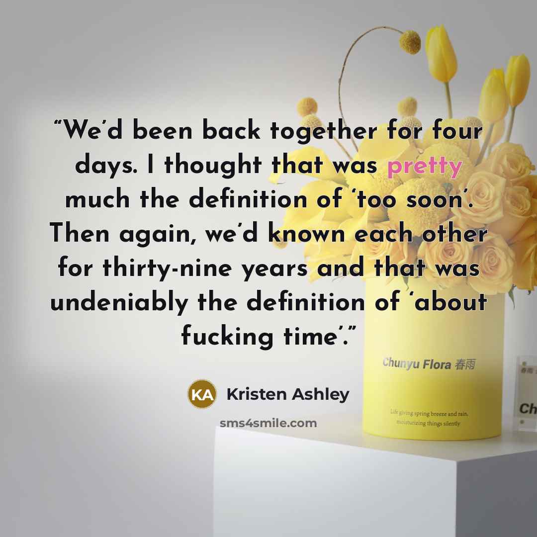 “We’d been back together for four days. I thought that was pretty much the definition of ‘too soon’. Then again, we’d known each other for thirty-nine years and that was undeniably the definition of ‘about fucking time’.” quote by Kristen Ashley