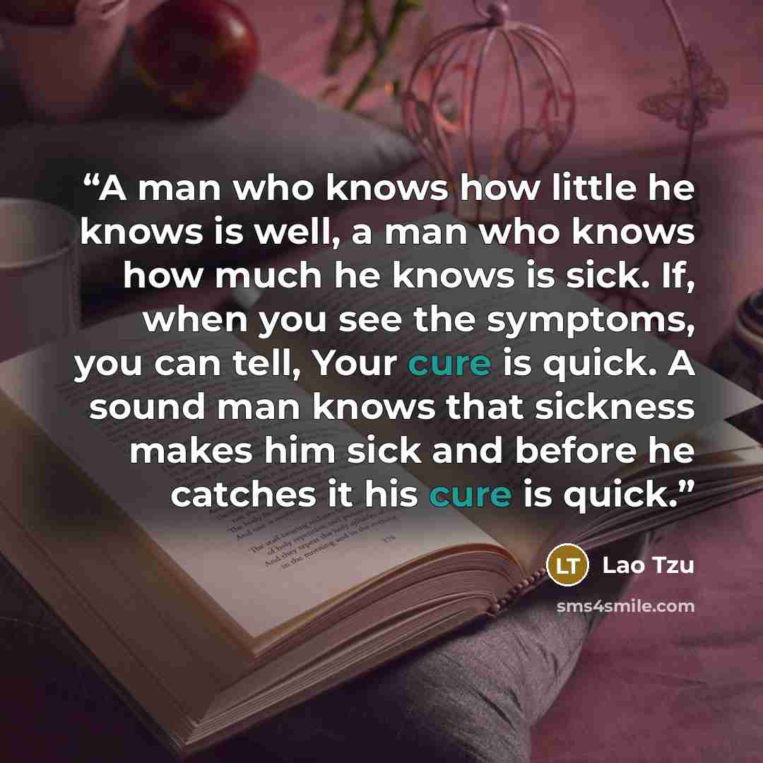 “A man who knows how little he knows is well, a man who knows how much he knows is sick. If, when you see the symptoms, you can tell, Your cure is quick. A sound man knows that sickness makes him sick and before he catches it his cure is quick.” quote by Lao Tzu