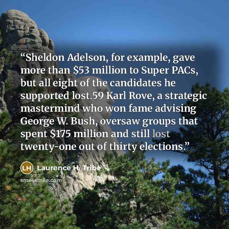 “Sheldon Adelson, for example, gave more than $53 million to Super PACs, but all eight of the candidates he supported lost.59 Karl Rove, a strategic mastermind who won fame advising George W. Bush, oversaw groups that spent $175 million and still lost twenty-one out of thirty elections.” quote by Laurence H. Tribe