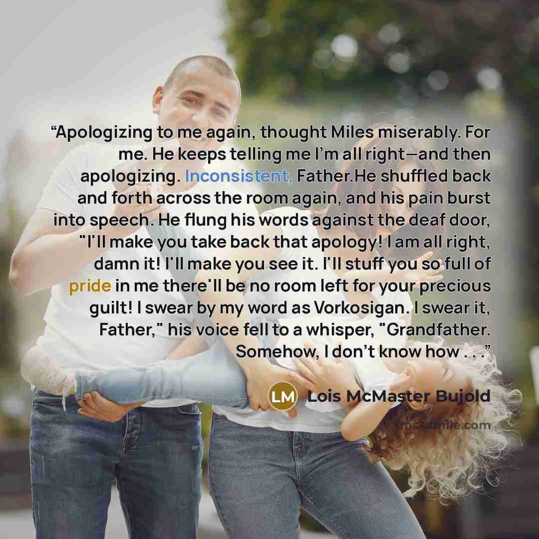 “Apologizing to me again, thought Miles miserably. For me. He keeps telling me I'm all right—and then apologizing. Inconsistent, Father.He shuffled back and forth across the room again, and his pain burst into speech. He flung his words against the deaf door, "I'll make you take back that apology!…” quote by Lois McMaster Bujold