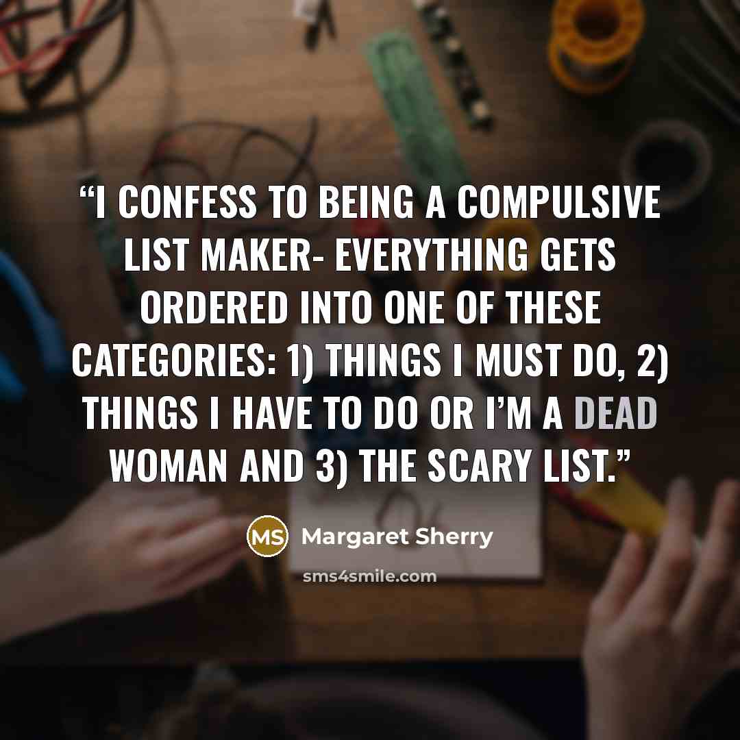 “I confess to being a compulsive list maker- everything gets ordered into one of these categories: 1) Things I Must Do, 2) Things I Have To Do Or I’m A Dead Woman and 3) The Scary List.” quote by Margaret Sherry
