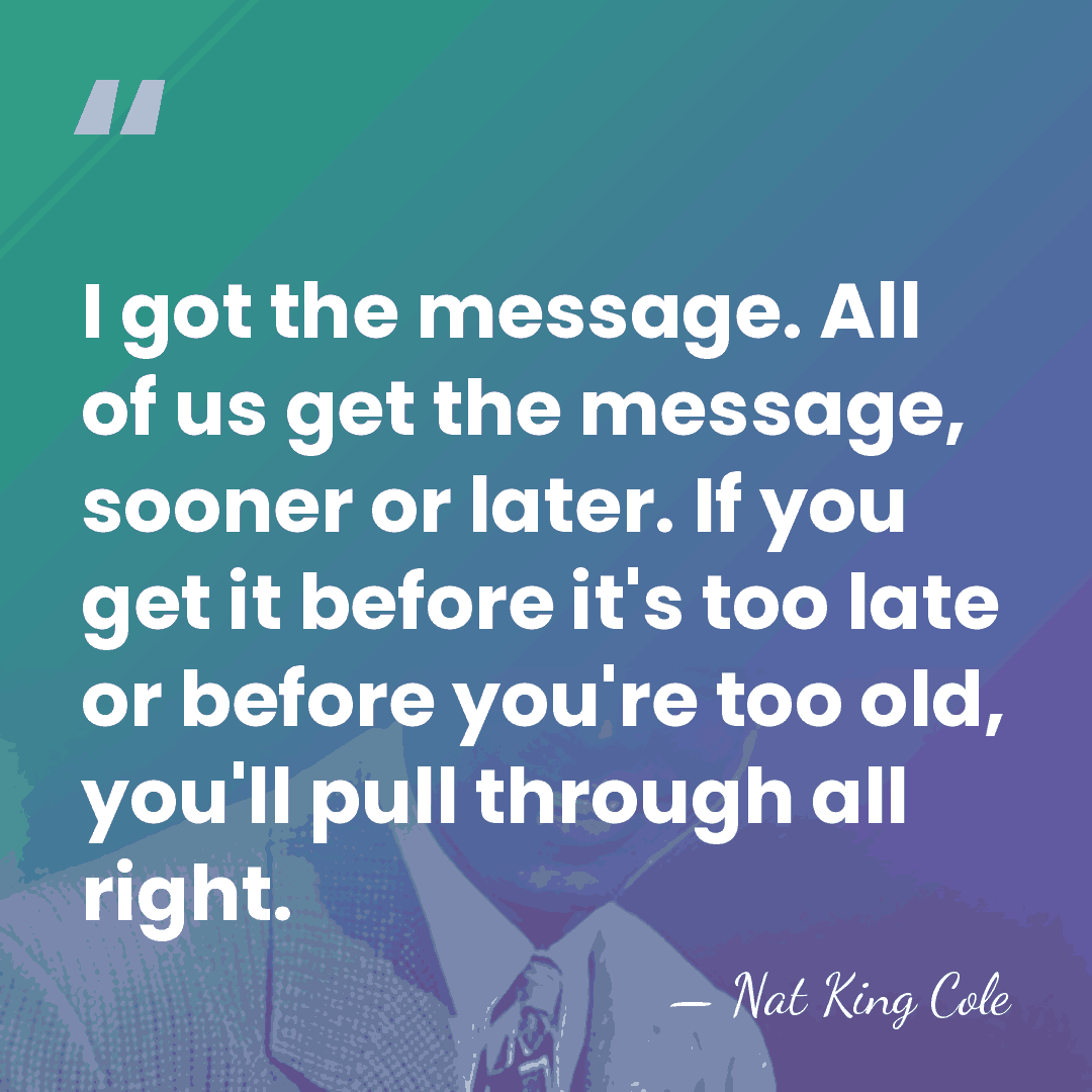 I got the message. All of us get the message, sooner or&hellip; - Nat King Cole