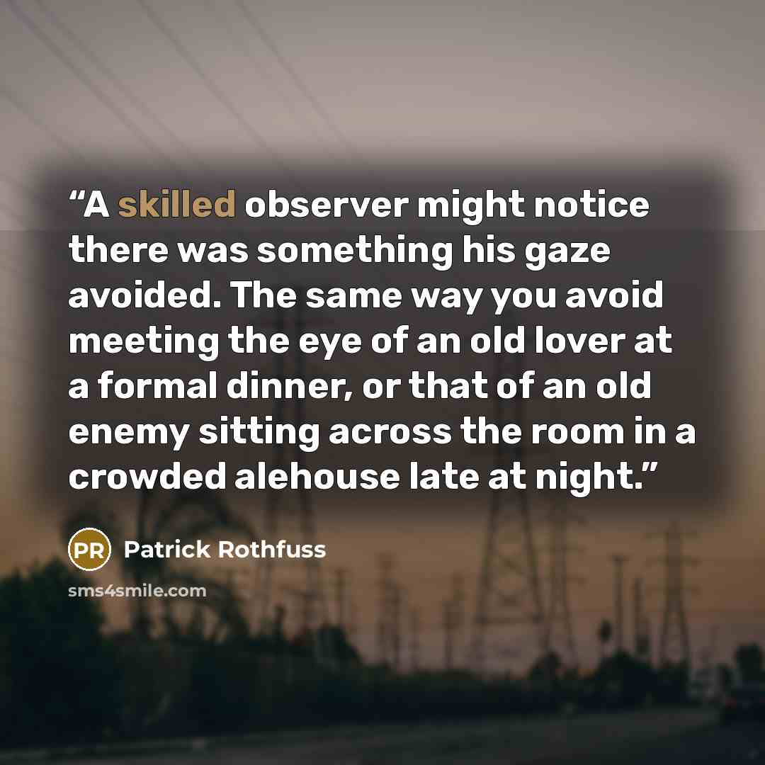 “A skilled observer might notice there was something his gaze avoided. The same way you avoid meeting the eye of an old lover at a formal dinner, or that of an old enemy sitting across the room in a crowded alehouse late at night.” quote by Patrick Rothfuss