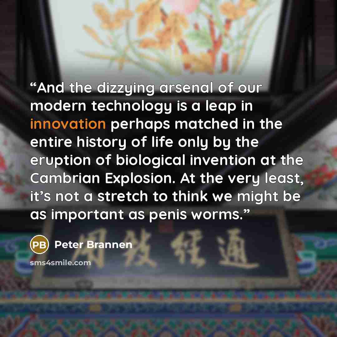 “And the dizzying arsenal of our modern technology is a leap in innovation perhaps matched in the entire history of life only by the eruption of biological invention at the Cambrian Explosion. At the very least, it’s not a stretch to think we might be as important as penis worms.” quote by Peter Brannen