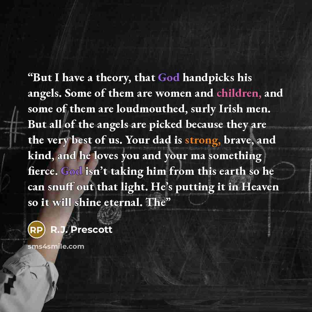 “But I have a theory, that God handpicks his angels. Some of them are women and children, and some of them are loudmouthed, surly Irish men. But all of the angels are picked because they are the very best of us. Your dad is strong, brave, and kind, and he loves you and your ma something fierce. God…” quote by R.J. Prescott