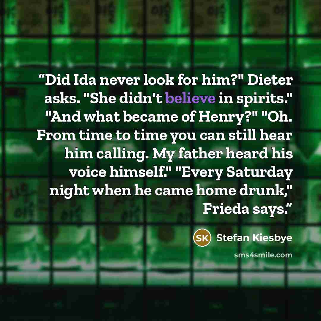 “Did Ida never look for him?" Dieter asks. "She didn't believe in spirits." "And what became of Henry?" "Oh. From time to time you can still hear him calling. My father heard his voice himself." "Every Saturday night when he came home drunk," Frieda says.” quote by Stefan Kiesbye