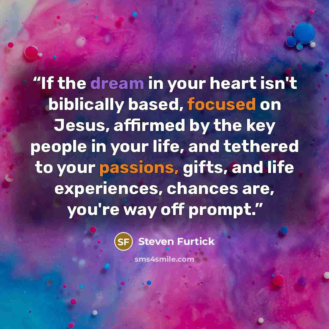 “If the dream in your heart isn't biblically based, focused on Jesus, affirmed by the key people in your life, and tethered to your passions, gifts, and life experiences, chances are, you're way off prompt.” quote by Steven Furtick