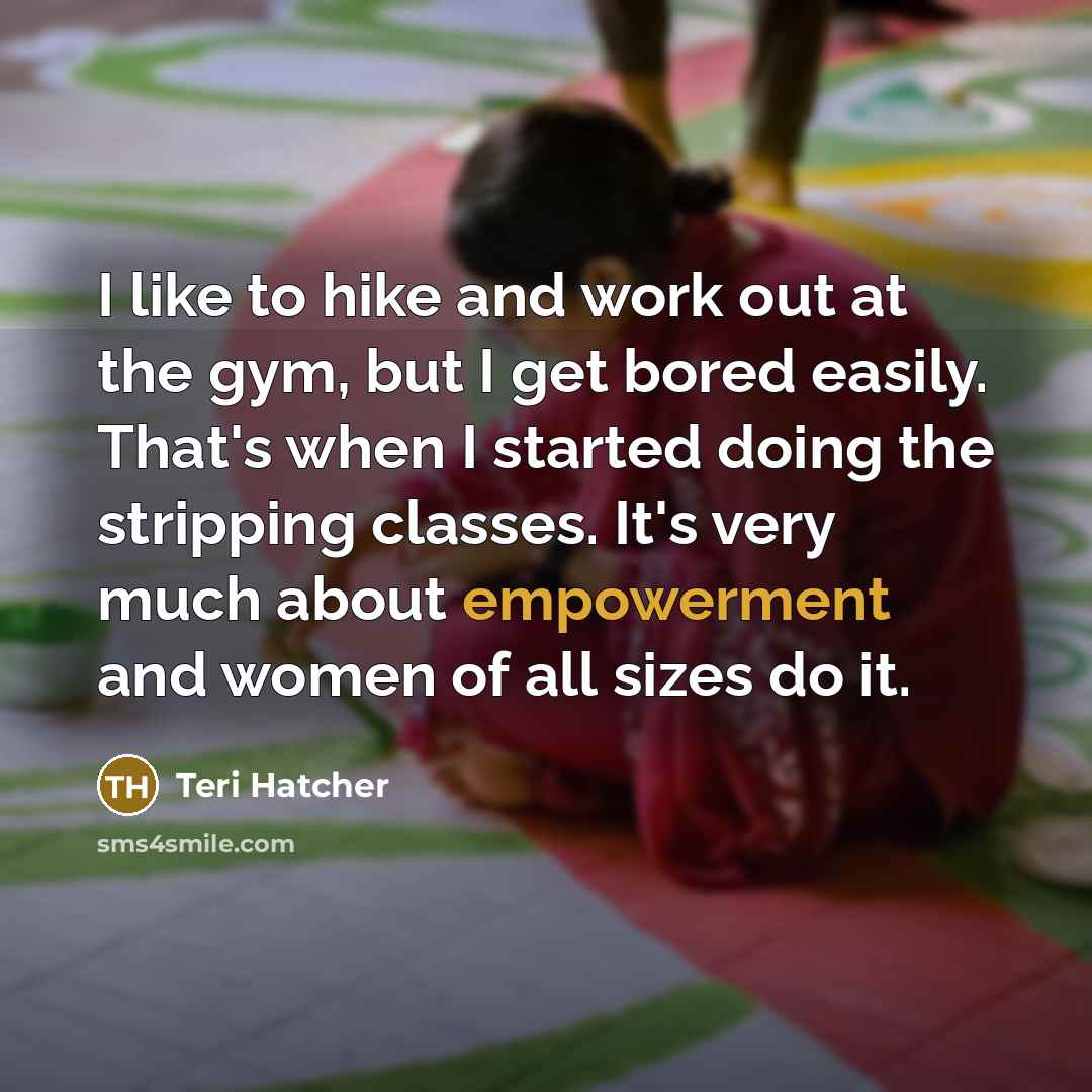 “I like to hike and work out at the gym, but I get bored easily. That's when I started doing the stripping classes. It's very much about empowerment and women of all sizes do it.” quote by Teri Hatcher