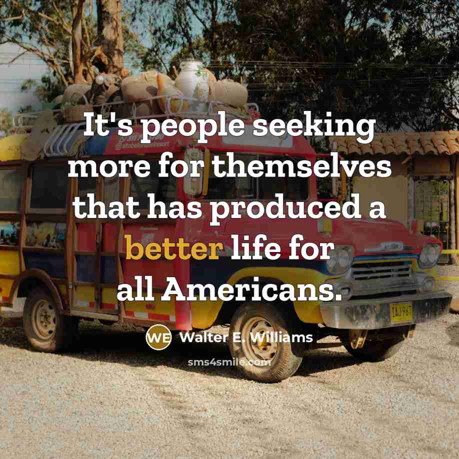 “It's people seeking more for themselves that has produced a better life for all Americans.” quote by Walter E. Williams