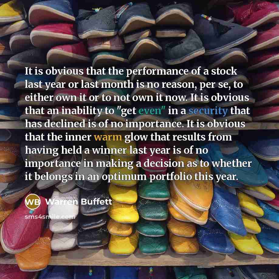 “It is obvious that the performance of a stock last year or last month is no reason, per se, to either own it or to not own it now. It is obvious that an inability to "get even" in a security that has declined is of no importance. It is obvious that the inner warm glow that results from having held…” quote by Warren Buffett
