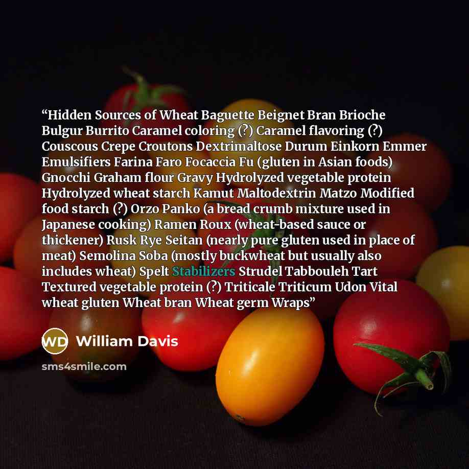 “Hidden Sources of Wheat Baguette Beignet Bran Brioche Bulgur Burrito Caramel coloring (?) Caramel flavoring (?) Couscous Crepe Croutons Dextrimaltose Durum Einkorn Emmer Emulsifiers Farina Faro Focaccia Fu (gluten in Asian foods) Gnocchi Graham flour Gravy Hydrolyzed vegetable protein Hydrolyzed…” quote by William Davis