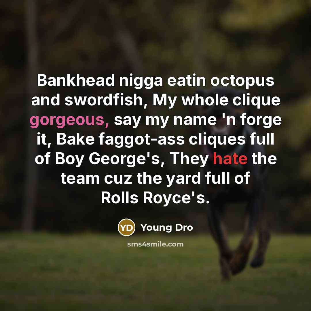 “Bankhead nigga eatin octopus and swordfish, My whole clique gorgeous, say my name 'n forge it, Bake faggot-ass cliques full of Boy George's, They hate the team cuz the yard full of Rolls Royce's.” quote by Young Dro