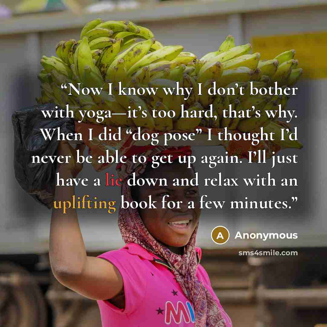 “Now I know why I don’t bother with yoga—it’s too hard, that’s why. When I did “dog pose” I thought I’d never be able to get up again. I’ll just have a lie down and relax with an uplifting book for a few minutes.” quote by Anonymous