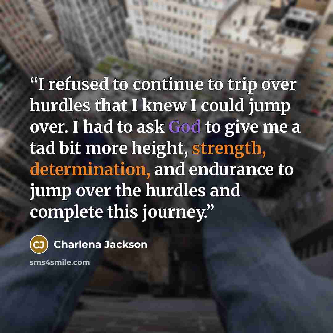 “I refused to continue to trip over hurdles that I knew I could jump over. I had to ask God to give me a tad bit more height, strength, determination, and endurance to jump over the hurdles and complete this journey.” quote by Charlena Jackson