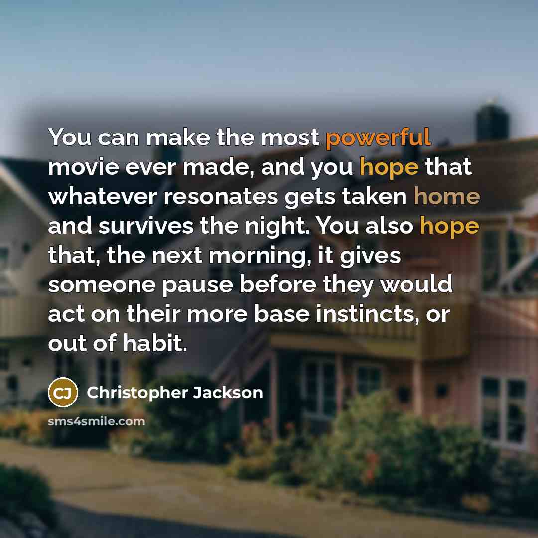 “You can make the most powerful movie ever made, and you hope that whatever resonates gets taken home and survives the night. You also hope that, the next morning, it gives someone pause before they would act on their more base instincts, or out of habit.” quote by Christopher Jackson