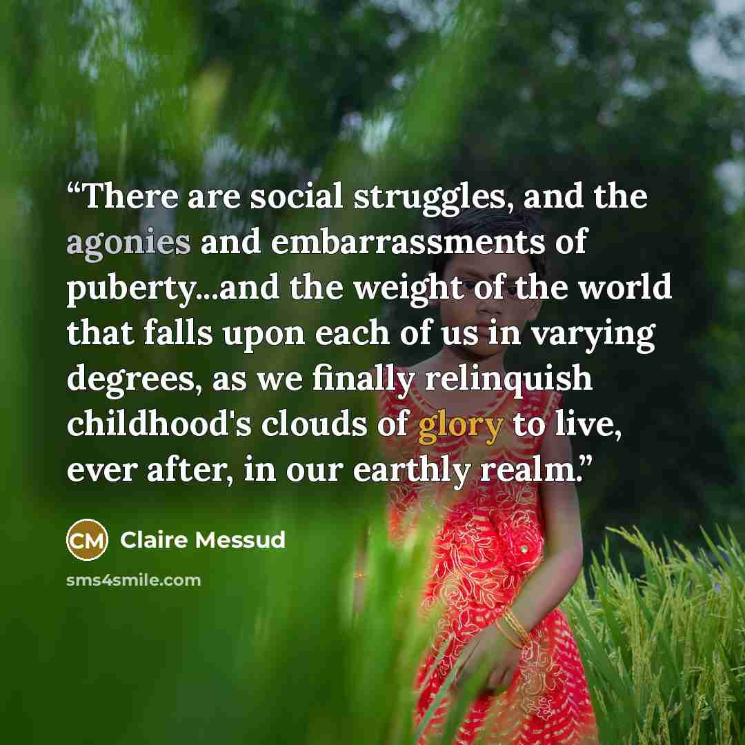 “There are social struggles, and the agonies and embarrassments of puberty...and the weight of the world that falls upon each of us in varying degrees, as we finally relinquish childhood's clouds of glory to live, ever after, in our earthly realm.” quote by Claire Messud