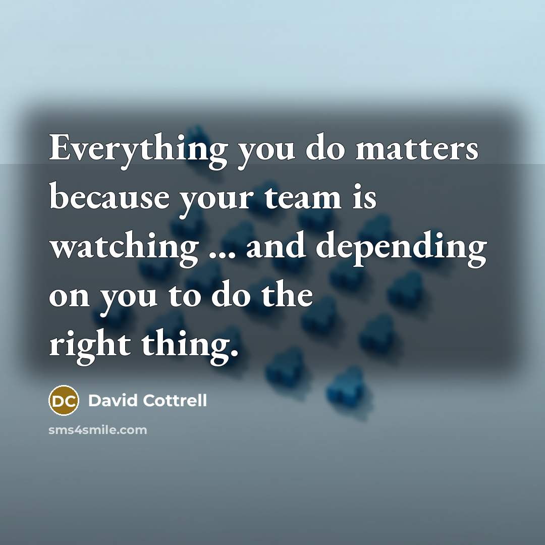 “Everything you do matters because your team is watching ...…” quote by David Cottrell