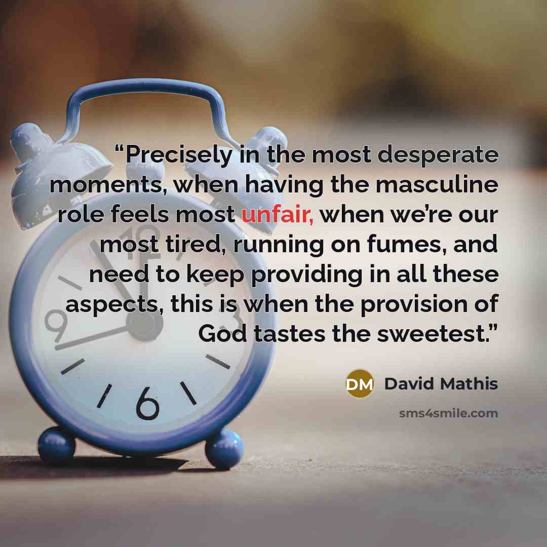 “Precisely in the most desperate moments, when having the masculine role feels most unfair, when we’re our most tired, running on fumes, and need to keep providing in all these aspects, this is when the provision of God tastes the sweetest.” quote by David Mathis