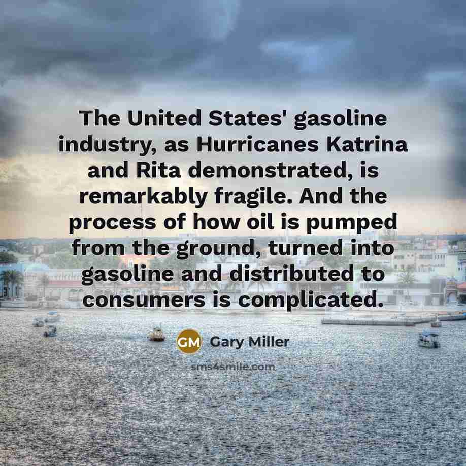 “The United States' gasoline industry, as Hurricanes Katrina and Rita demonstrated, is remarkably fragile. And the process of how oil is pumped from the ground, turned into gasoline and distributed to consumers is complicated.” quote by Gary Miller