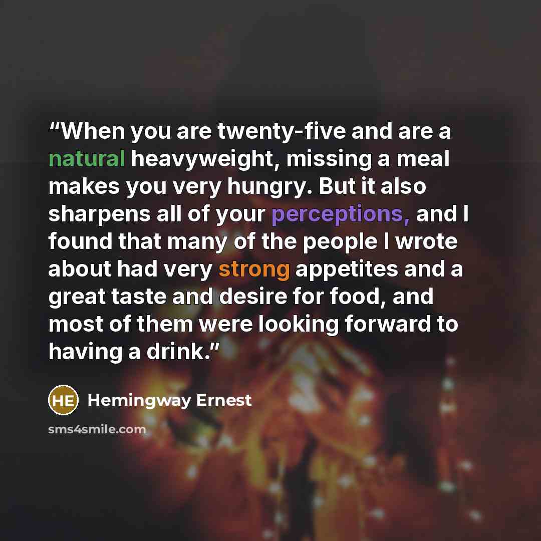 “When you are twenty-five and are a natural heavyweight, missing a meal makes you very hungry. But it also sharpens all of your perceptions, and I found that many of the people I wrote about had very strong appetites and a great taste and desire for food, and most of them were looking forward to…” quote by Hemingway Ernest