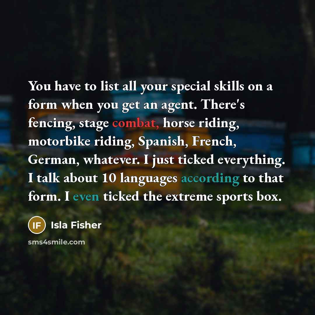 “You have to list all your special skills on a form when you get an agent. There's fencing, stage combat, horse riding, motorbike riding, Spanish, French, German, whatever. I just ticked everything. I talk about 10 languages according to that form. I even ticked the extreme sports box.” quote by Isla Fisher