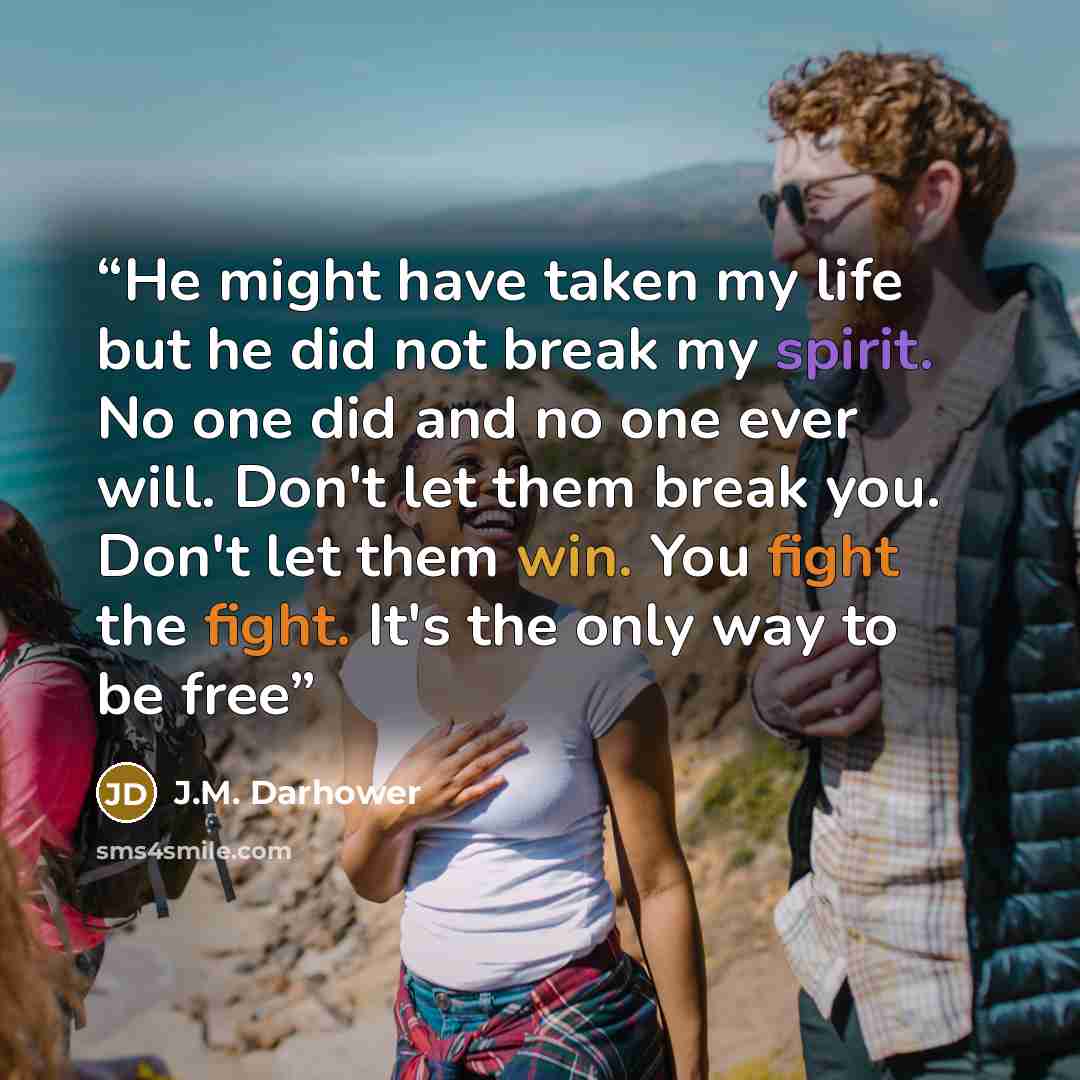 “He might have taken my life but he did not break my spirit. No one did and no one ever will. Don't let them break you. Don't let them win. You fight the fight. It's the only way to be free” quote by J.M. Darhower
