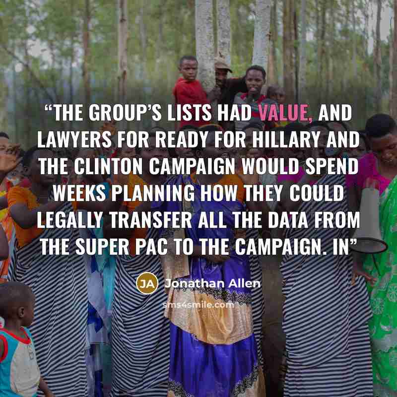 “The group’s lists had value, and lawyers for Ready for Hillary and the Clinton campaign would spend weeks planning how they could legally transfer all the data from the super PAC to the campaign. In” quote by Jonathan Allen