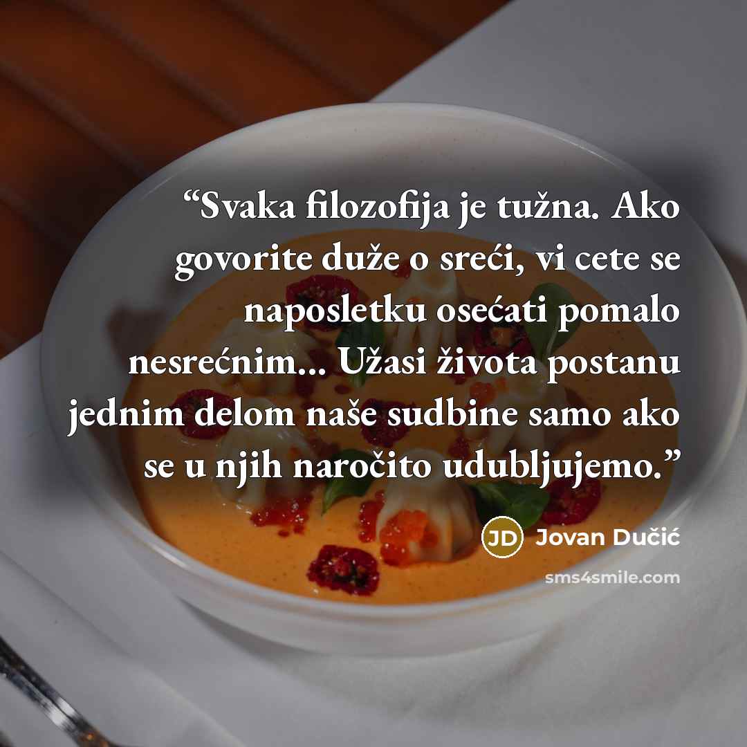 “Svaka filozofija je tužna. Ako govorite duže o sreći, vi cete se naposletku osećati pomalo nesrećnim... Užasi života postanu jednim delom naše sudbine samo ako se u njih naročito udubljujemo.” quote by Jovan Dučić