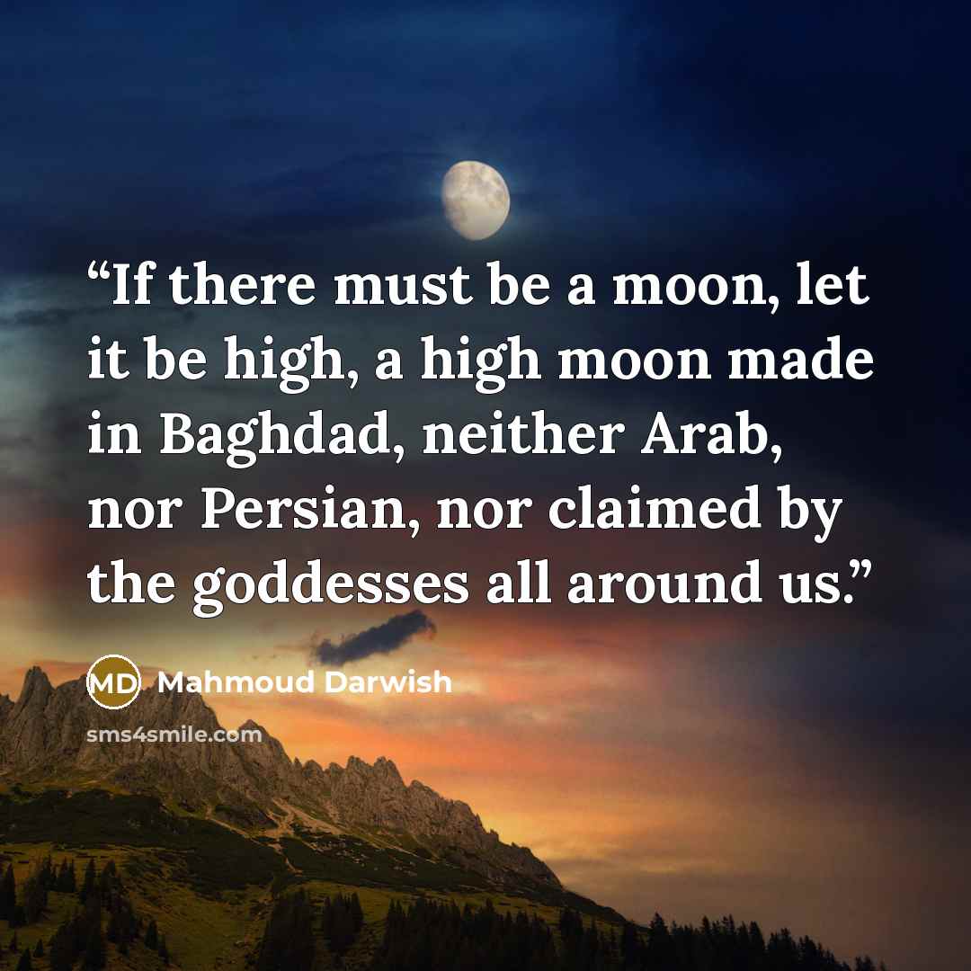 “If there must be a moon, let it be high, a high moon made in Baghdad, neither Arab, nor Persian, nor claimed by the goddesses all around us.” quote by Mahmoud Darwish
