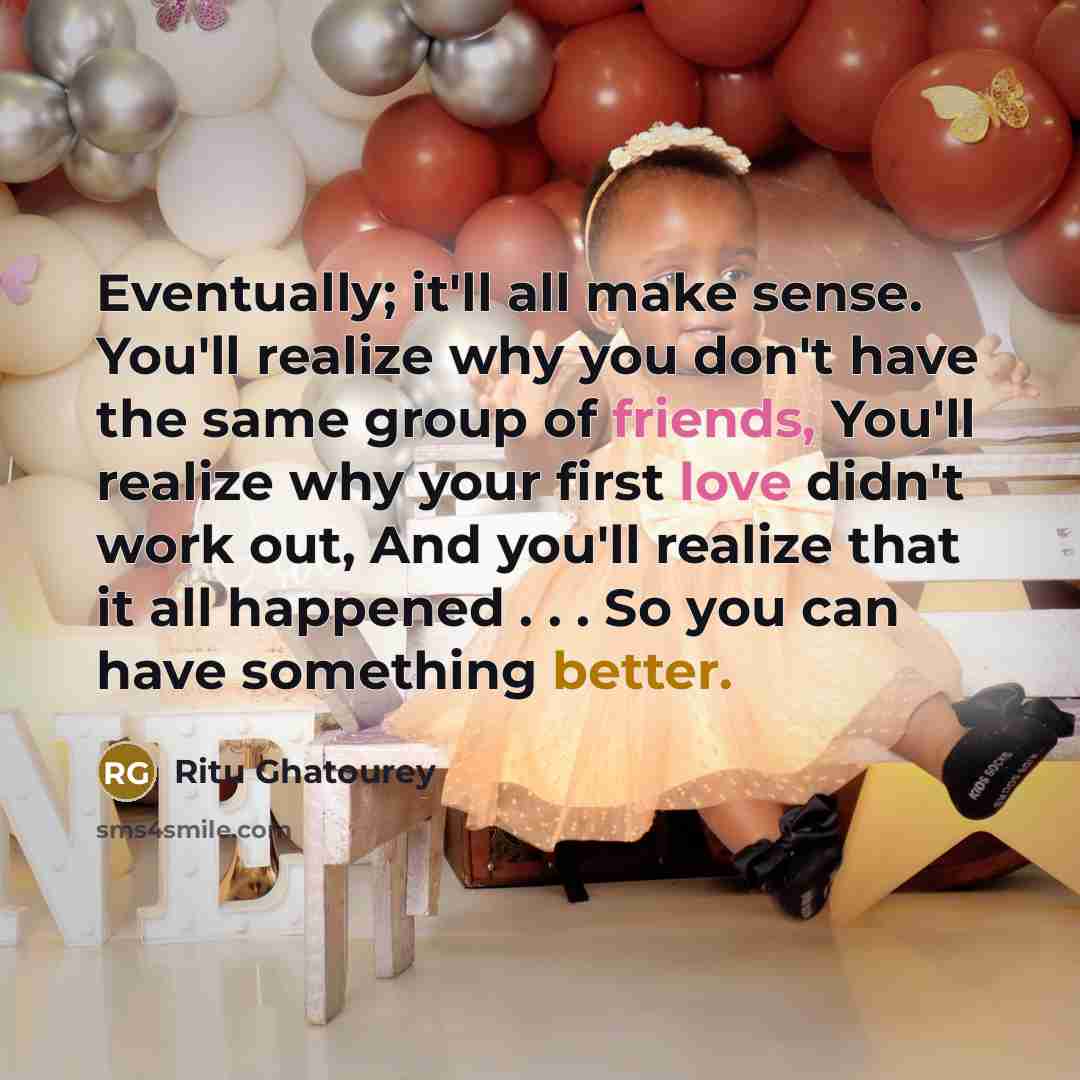 “Eventually; it'll all make sense. You'll realize why you don't have the same group of friends, You'll realize why your first love didn't work out, And you'll realize that it all happened . . . So you can have something better.” quote by Ritu Ghatourey