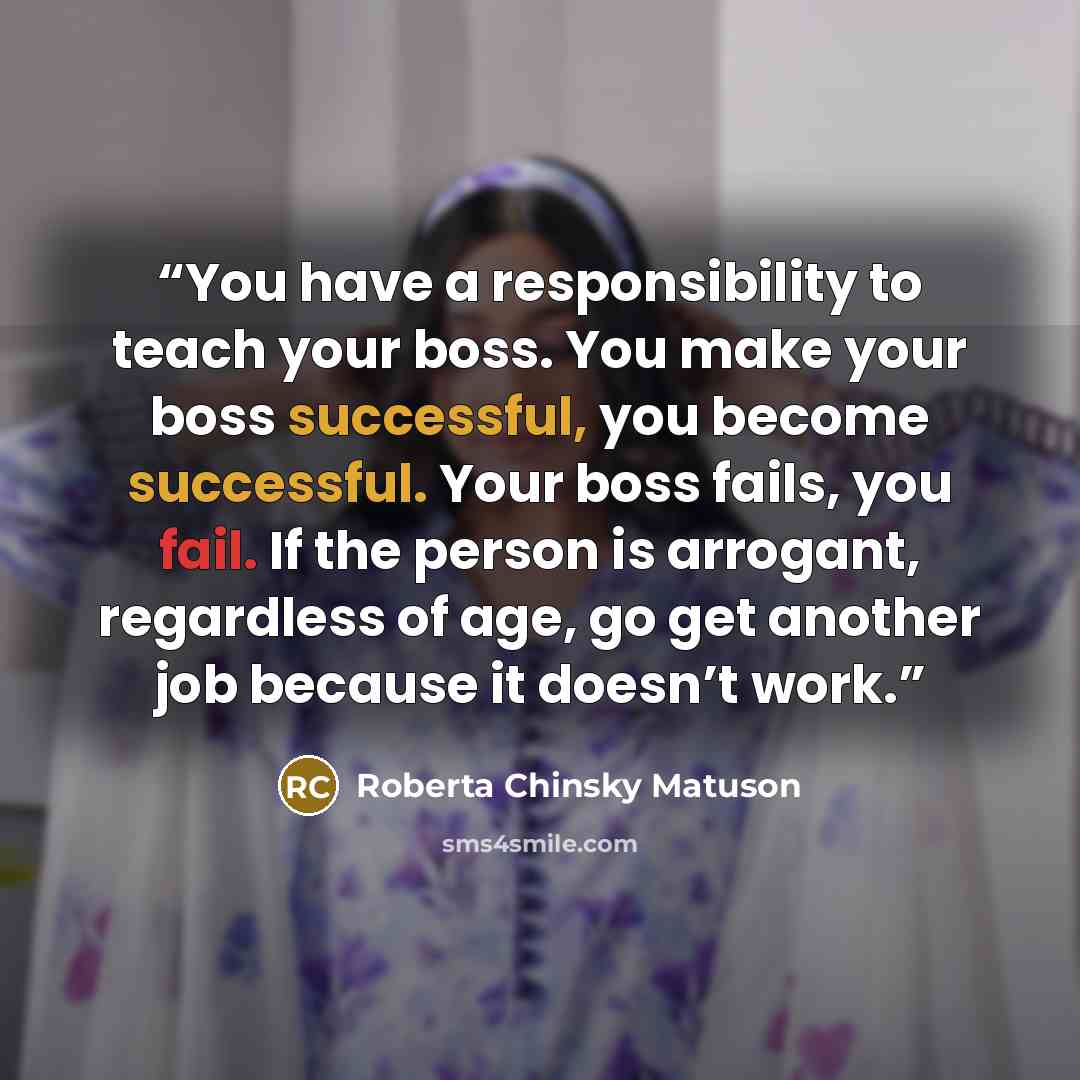 “You have a responsibility to teach your boss. You make your boss successful, you become successful. Your boss fails, you fail. If the person is arrogant, regardless of age, go get another job because it doesn’t work.” quote by Roberta Chinsky Matuson