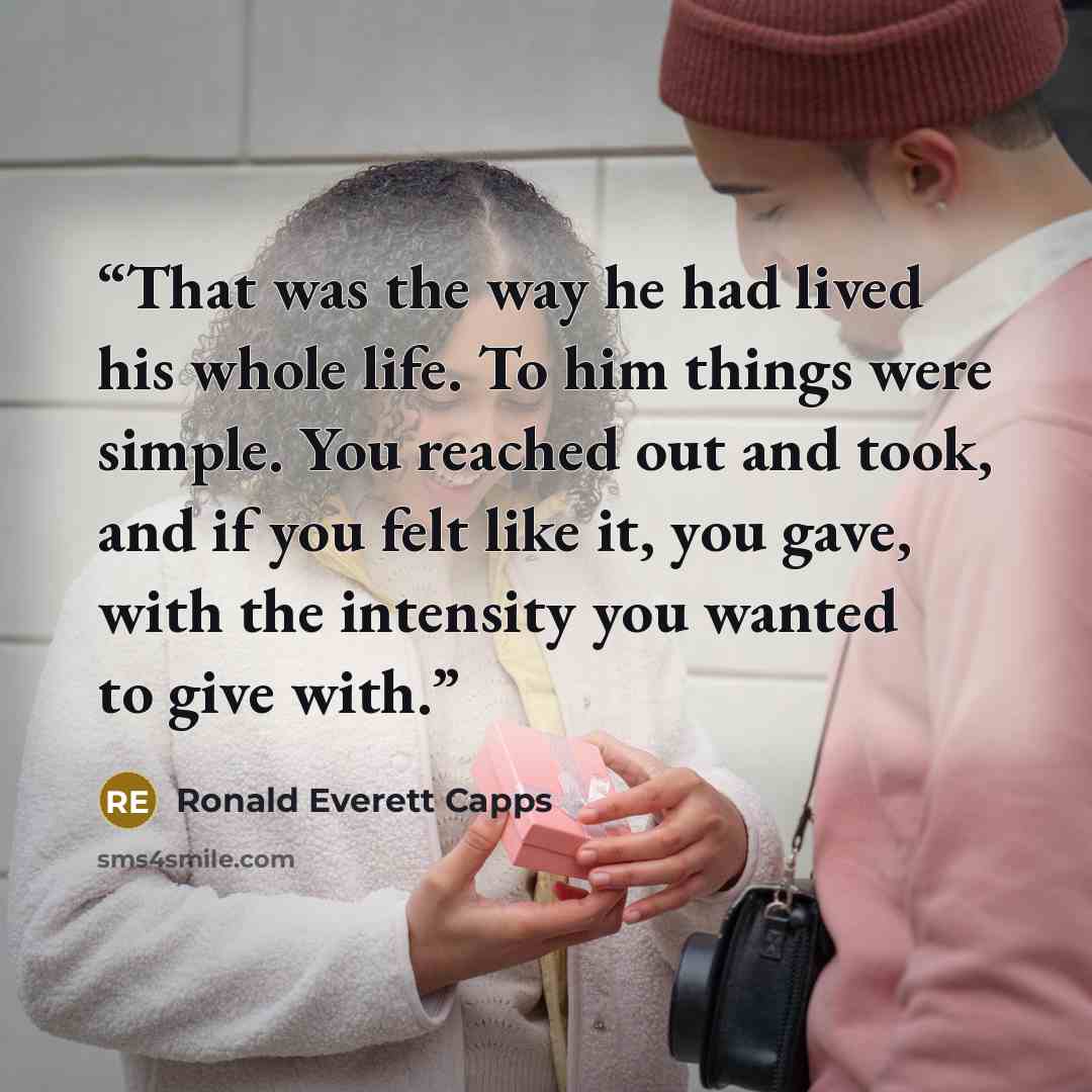 “That was the way he had lived his whole life. To him things were simple. You reached out and took, and if you felt like it, you gave, with the intensity you wanted to give with.” quote by Ronald Everett Capps
