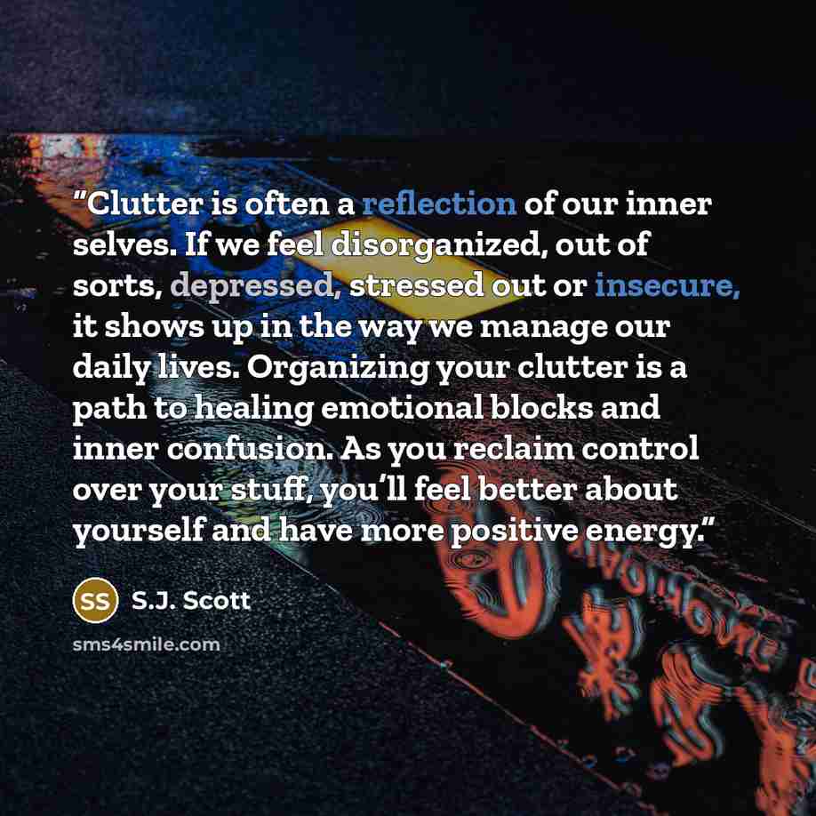“Clutter is often a reflection of our inner selves. If we feel disorganized, out of sorts, depressed, stressed out or insecure, it shows up in the way we manage our daily lives. Organizing your clutter is a path to healing emotional blocks and inner confusion. As you reclaim control over your…” quote by S.J. Scott