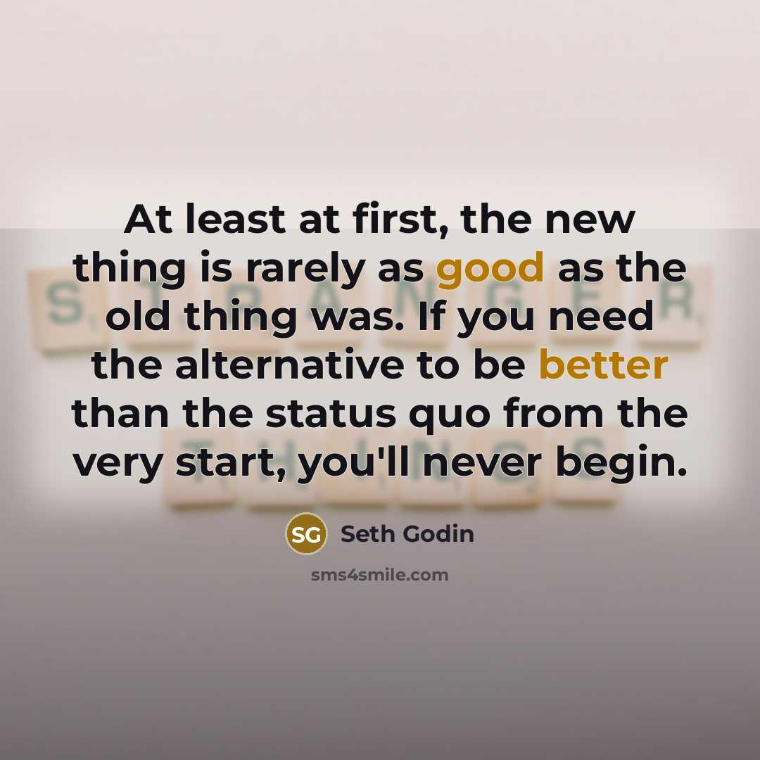 “At least at first, the new thing is rarely as good as the old thing was. If you need the alternative to be better than the status quo from the very start, you'll never begin.” quote by Seth Godin