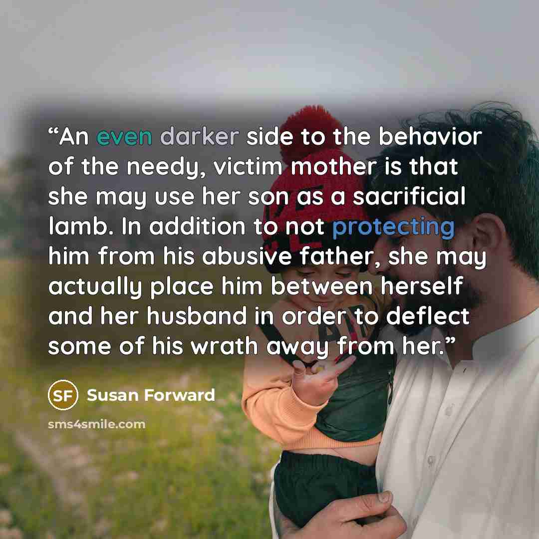 “An even darker side to the behavior of the needy, victim mother is that she may use her son as a sacrificial lamb. In addition to not protecting him from his abusive father, she may actually place him between herself and her husband in order to deflect some of his wrath away from her.” quote by Susan Forward