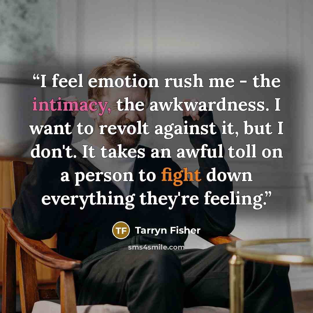 “I feel emotion rush me - the intimacy, the awkwardness. I want to revolt against it, but I don't. It takes an awful toll on a person to fight down everything they're feeling.” quote by Tarryn Fisher