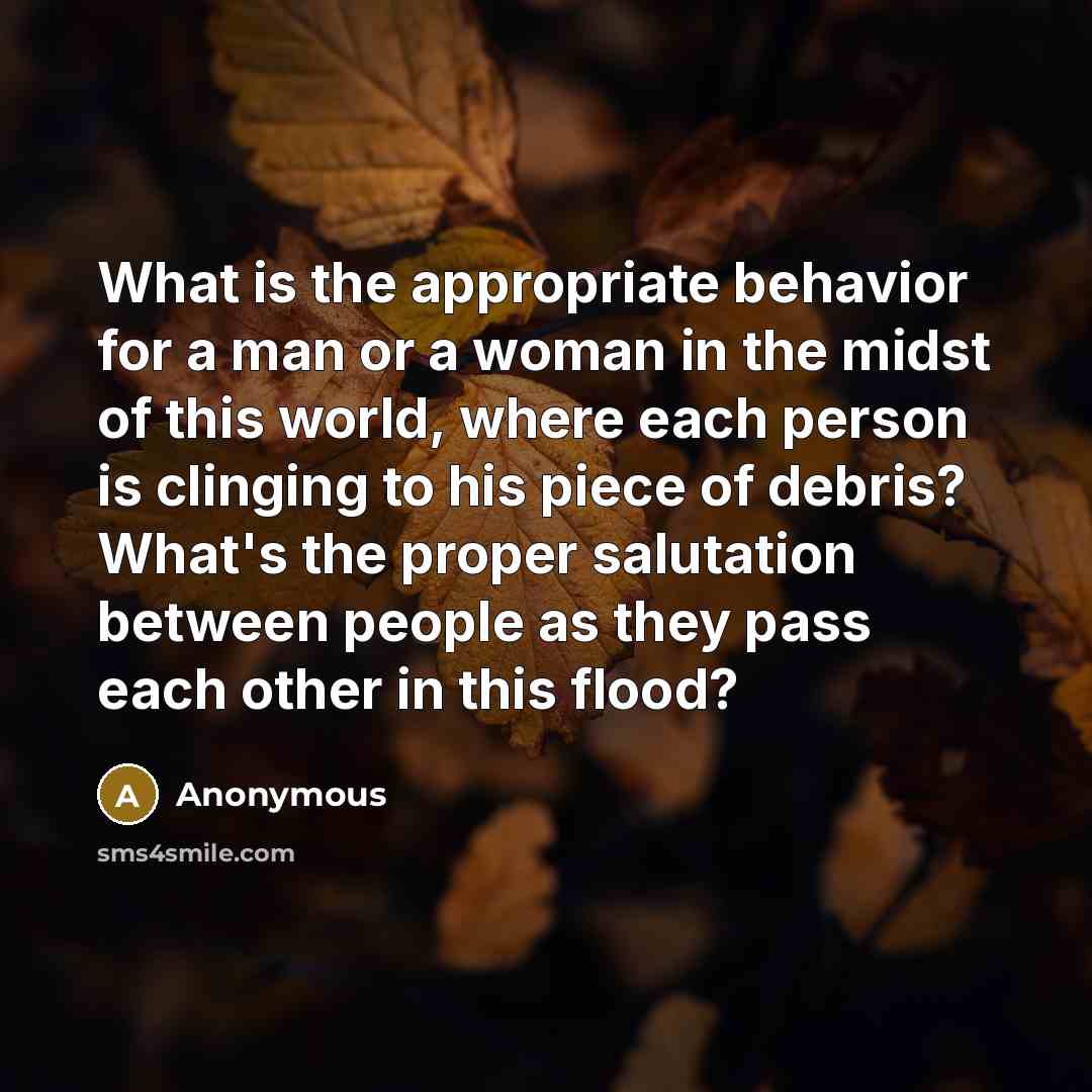 “What is the appropriate behavior for a man or a woman in the midst of this world, where each person is clinging to his piece of debris? What's the proper salutation between people as they pass each other in this flood?” quote by Anonymous