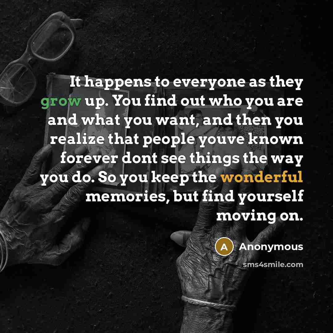 “It happens to everyone as they grow up. You find out who you are and what you want, and then you realize that people youve known forever dont see things the way you do. So you keep the wonderful memories, but find yourself moving on.” quote by Anonymous