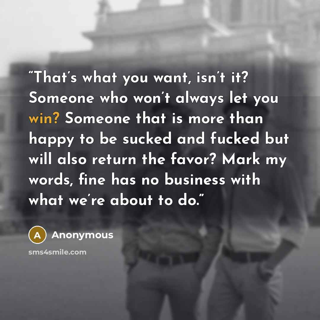 “That’s what you want, isn’t it? Someone who won’t always let you win? Someone that is more than happy to be sucked and fucked but will also return the favor? Mark my words, fine has no business with what we’re about to do.” quote by Anonymous