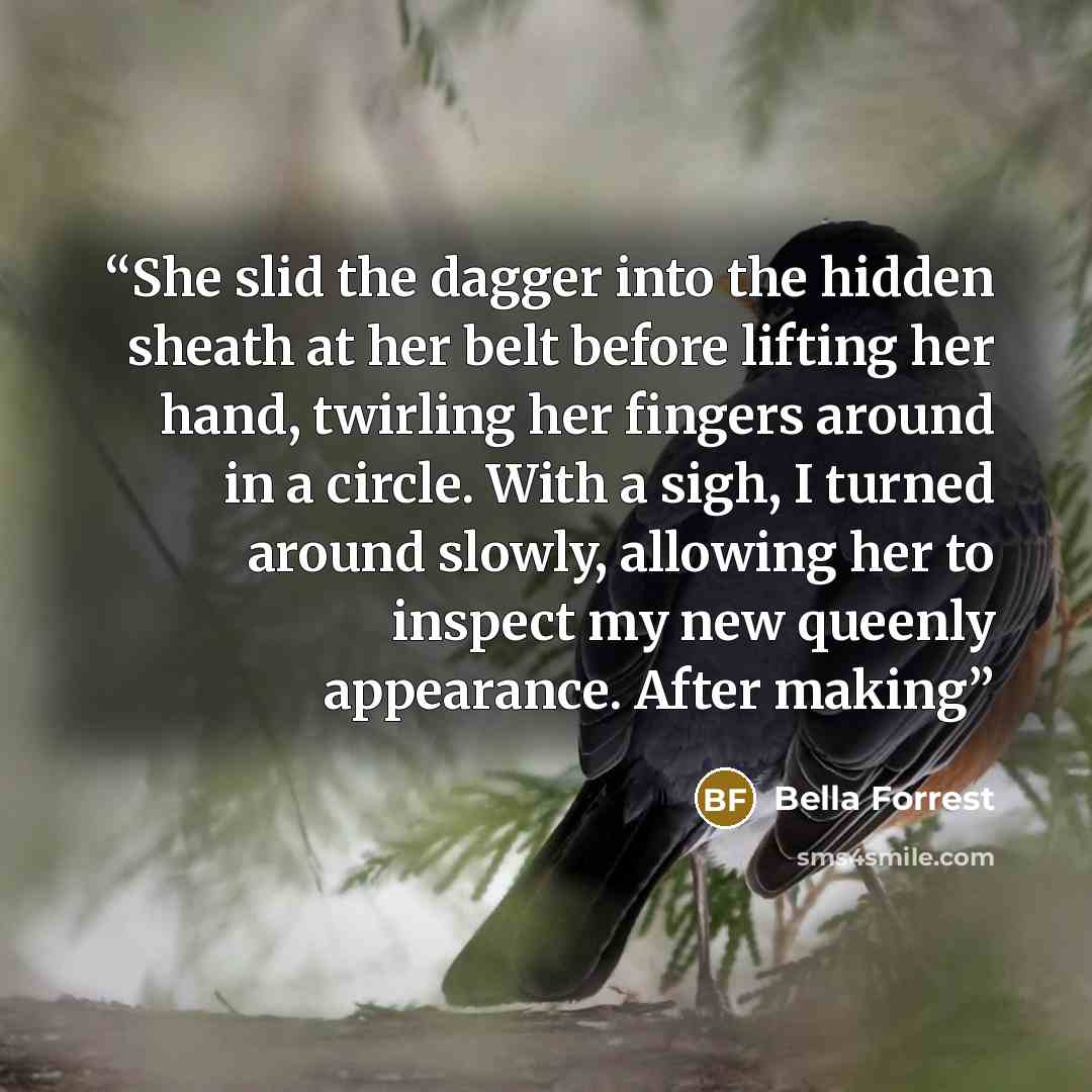 “She slid the dagger into the hidden sheath at her belt before lifting her hand, twirling her fingers around in a circle. With a sigh, I turned around slowly, allowing her to inspect my new queenly appearance. After making” quote by Bella Forrest