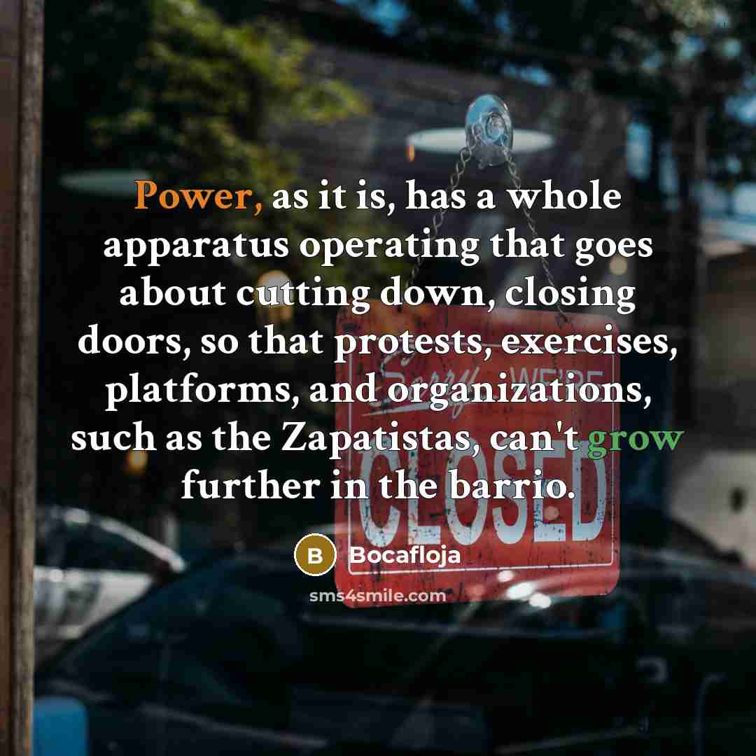 “Power, as it is, has a whole apparatus operating that goes about cutting down, closing doors, so that protests, exercises, platforms, and organizations, such as the Zapatistas, can't grow further in the barrio.” quote by Bocafloja